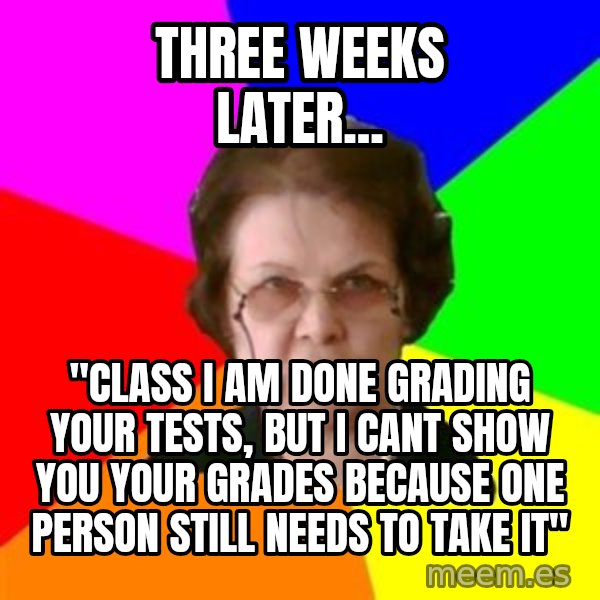 teacher meme: three weeks later... / "CLASS I AM DONE GRADING YOUR TESTS, BUT I CANT SHOW YOU YOUR GRADEs BECAUSE ONE PERSON STILL NEEDs TO TAKE IT"