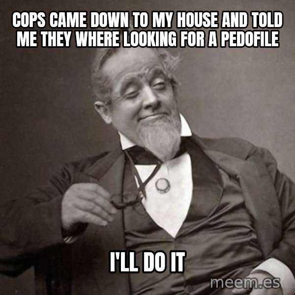 1889 [10] guy meme: Cops came down to my house and told me they where looking for a pedofile / I'll do it