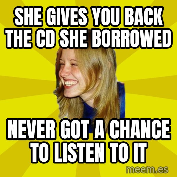 Trologirl meme: she gives you back the cd she borrowed / never got a chance to listen to it