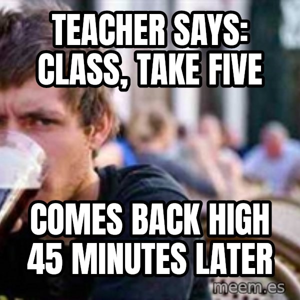 The Lazy College Senior meme: teacher says: class, take five / comes back high 45 minutes later