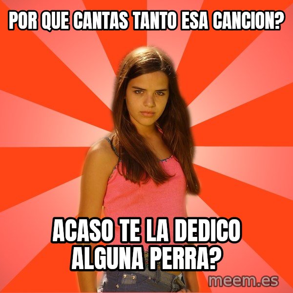 Jealous Girl meme: por que cantas tanto esa cancion? / acaso te la dedico alguna perra?