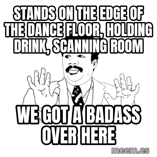 we got a badass over here meme: stands on the edge of the dance floor, holding drink, scanning room / we got a badass over here
