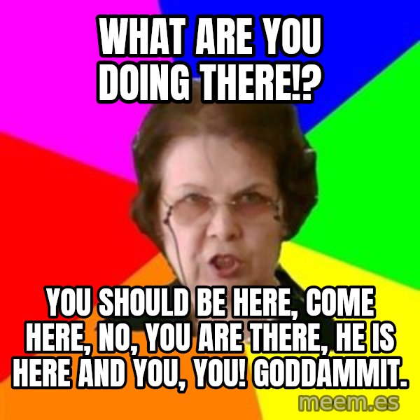 teacher meme: What are you doing there!? / You should be here, come here, No, You are there, he is here and you, You! GODDAMMIT.