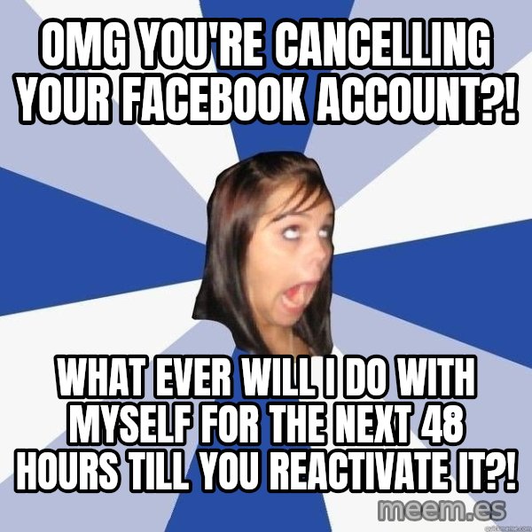 Annoying Facebook Girl meme: omg YOU'RE CANCELLING YOUR FACEBOOK ACCOUNT?! / WHAT EVER WILL i DO WITH MYSELF FOR THE NEXT 48 HOURS TILL YOU REACTIVATE IT?!