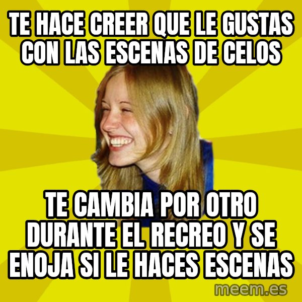 Trologirl meme: TE HACE CREER QUE LE GUSTAS CON LAS ESCENAS DE CELOS / TE CAMBIA POR OTRO DURANTE EL RECREO Y SE ENOJA SI LE HACES ESCENAS