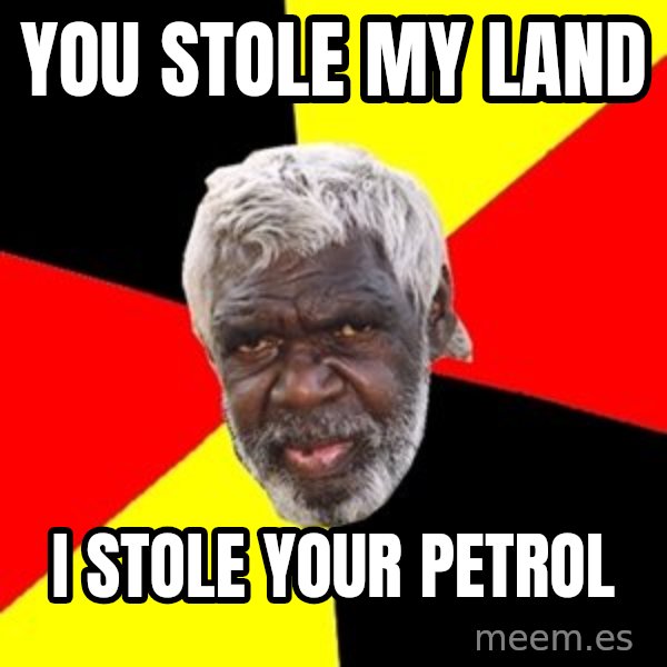 Aboriginal meme: yOU STOLE MY LAND / I  STOLE YOUR PETROL