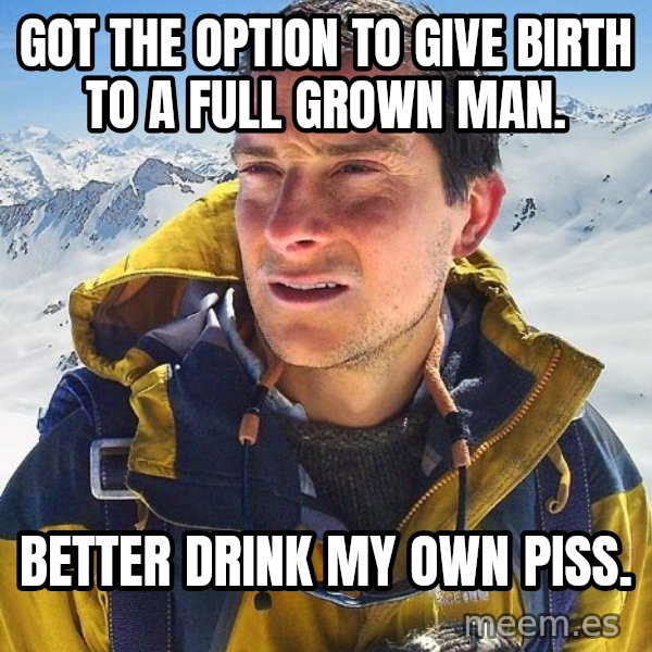 Bear Grylls meme: Got the option to give birth to a full grown﻿ man. / Better drink my own piss.