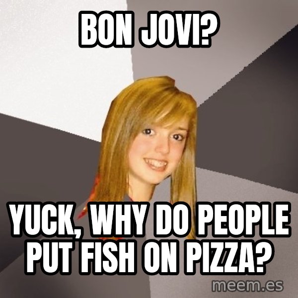 Musically Oblivious 8th Grader meme: BON JOVI? / YUCK, WHY DO PEOPLE PUT FISH ON PIZZA?