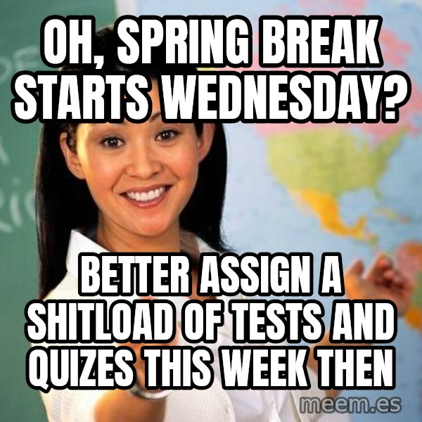 Unhelpful High School Teacher meme: oh, spring break starts wednesday? / BETTER ASSIGN A SHITLOAD OF TESTS AND QUIZES THIS WEEK THEN