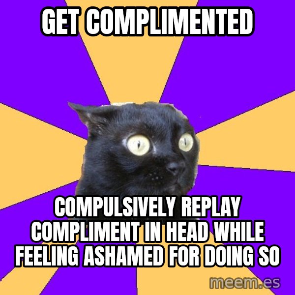 Anxiety Cat meme: GET COMPLIMENTED / COMPULSIVELY REPLAY COMPLIMENT IN HEAD WHILE FEELING ASHAMED FOR DOING SO