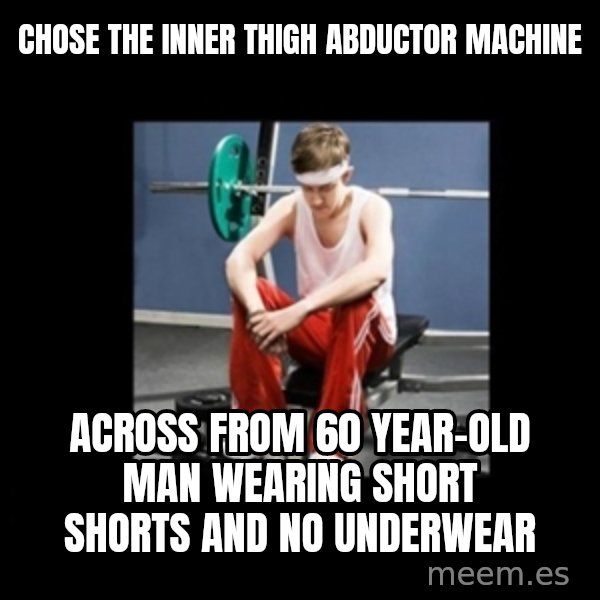 Annoying Gym Newbie meme: chose the inner thigh abductor machine / across from 60 year-old man wearing short shorts and no underwear