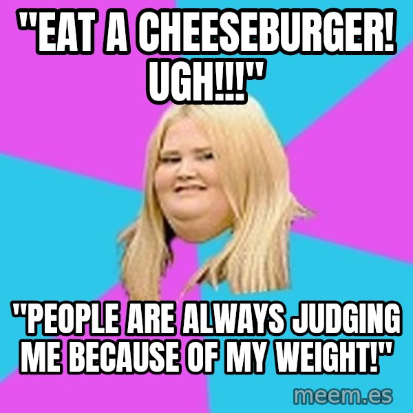 Fat Girl meme: "eat a cheeseburger! ugh!!!" / "people are always judging me   because of my weight!"