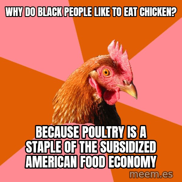 Anti Joke Chicken meme: why do black people like to eat chicken? / Because poultry is a staple of the subsidized american food economy
