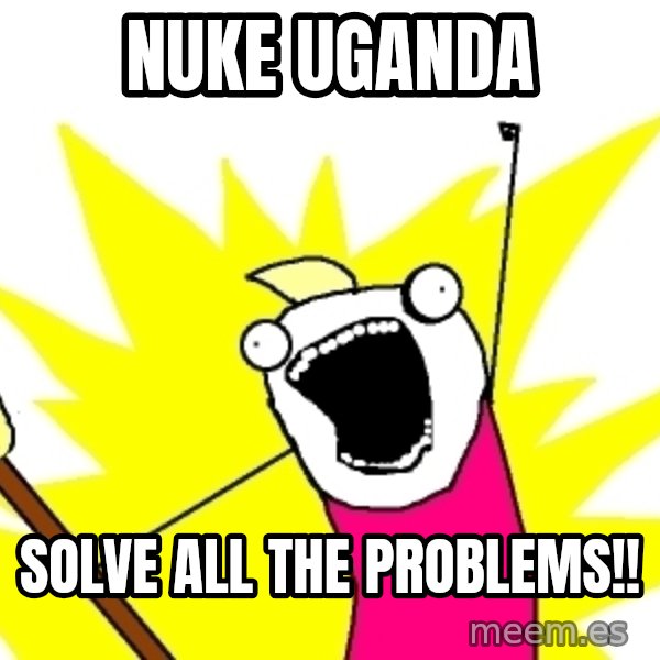 X ALL THE THINGS meme: Nuke Uganda / solve all the problems!!