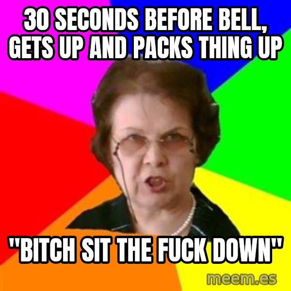 teacher meme: 30 SECONDS BEFORE BELL, GETS UP AND PACKS THING UP / "bitch sit the fuck down"