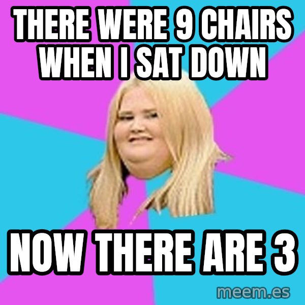 Fat Girl meme: there were 9 chairs when I sat down / now there are 3