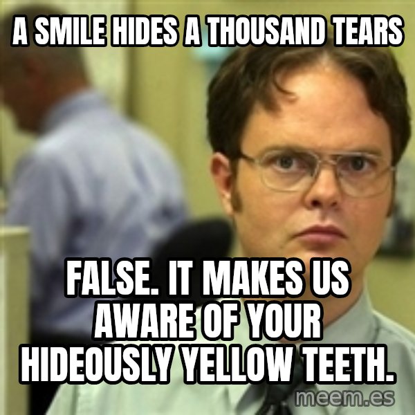 Dwight Schrute meme: A smile hides a thousand tears / False. it makes us aware of your hideously yellow teeth.