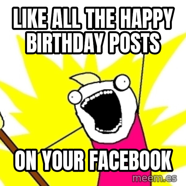X ALL THE THINGS meme: like all the happy birthday posts / on your facebook