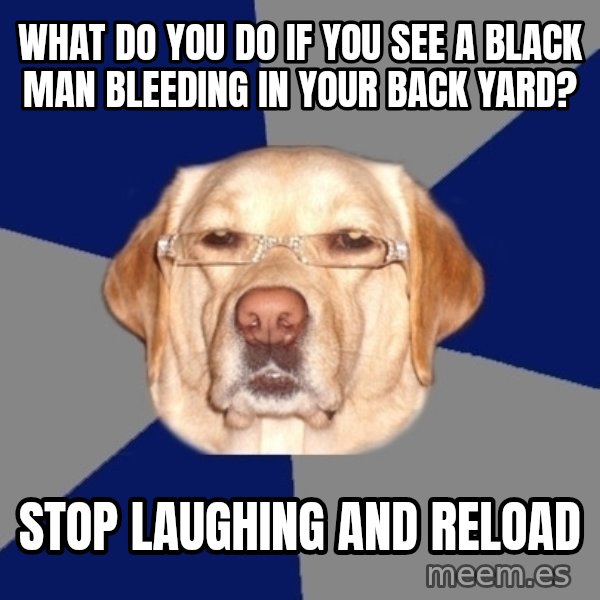 Racist Dog meme: WHAT DO YOU DO IF YOU SEE A BLACK MAN BLEEDING IN YOUR BACK YARD? / STOP LAUGHING AND RELOAD