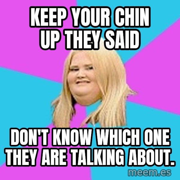 Fat Girl meme: Keep your chin up they said / don't know which one they are talking about.