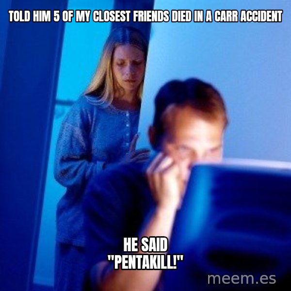 Internet Husband meme: tOLD HIM 5 OF MY CLOSEST FRIENDS DIED IN A CARR ACCIDENT / HE SAID "PENTAKILL!"