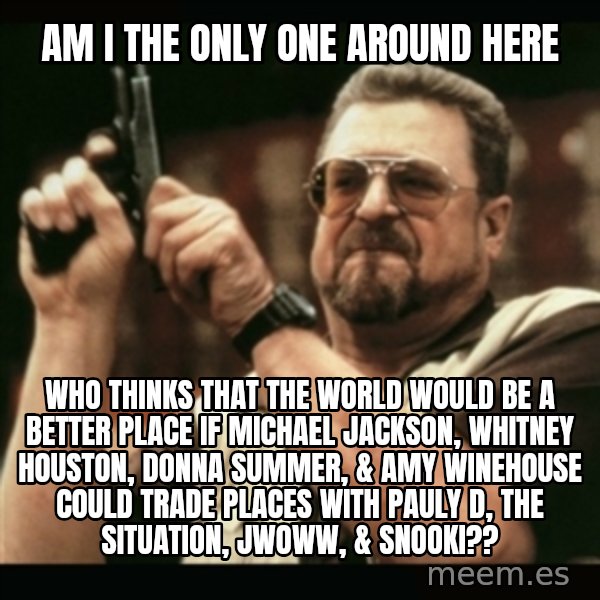 am i the only one around here meme: Am i the only one around here / who thinks that the world would be a better place if Michael jackson, Whitney houston, donna summer, & Amy Winehouse could trade places with pauly d, the situation, jwoww, & snooki??