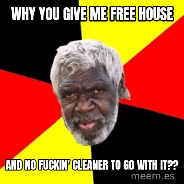 Aboriginal meme: why you give me free house / and no fuckin' cleaner to go with it??
