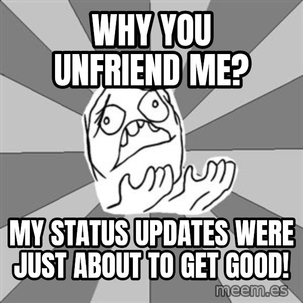 Whyyy??? meme: Why you unfriend me? / My status updates were just about to get good!