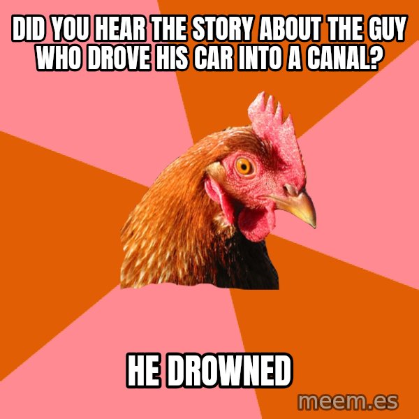 Anti Joke Chicken meme: did you hear the story about the guy who drove his car into a canal? / he drowned