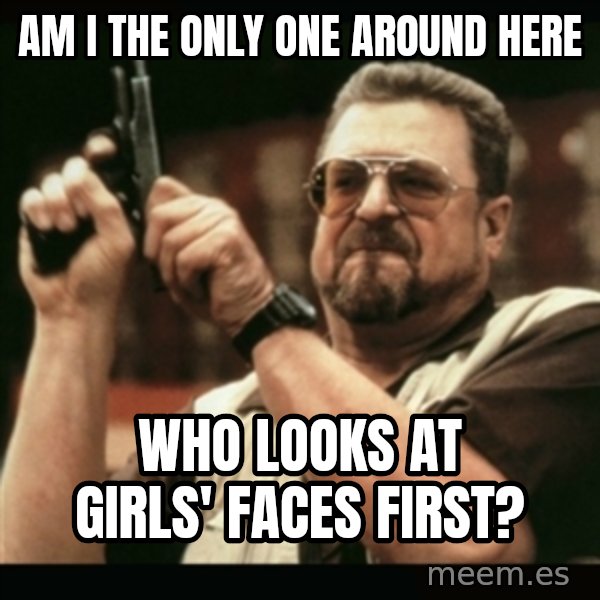 am i the only one around here meme: am i the only one around here / WHO LOOKS AT GIRLS' FACES FIRST?