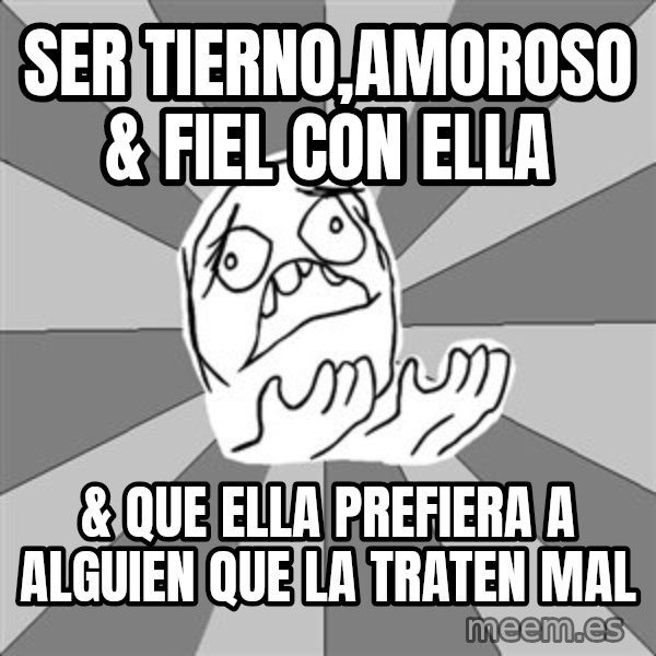 Whyyy??? meme: ser tierno,amoroso & fiel con ella / & que ella prefiera a alguien que la traten mal