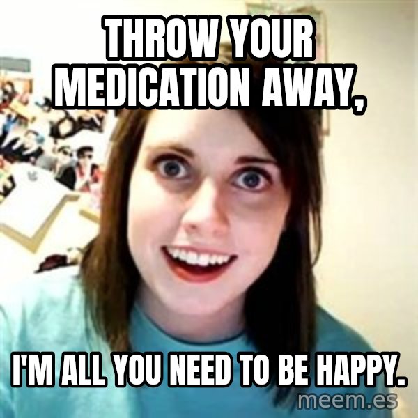 Overly Attached Girlfriend meme: Throw your medication away, / i'm all you need to be happy.