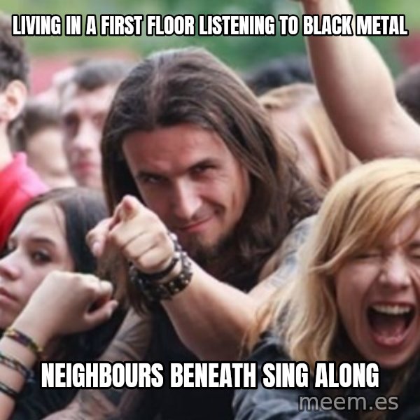 Ridiculously Photogenic Metalhead meme: living in a first floor listening to black metal / neighbours beneath sing along