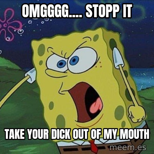 Spongebob Rage meme: omgggg.... stopp it / take your dick out of my mouth