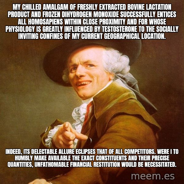 Joseph Ducreux meme: My chilled amalgam of freshly extracted bovine lactation product and frozen dihydrogen monoxide successfully entices all homosapiens within close proximity and for whose physiology is greatly influenced by testosterone to the socially inviting confines of my current geographical location. / Indeed, its delectable allure eclipses that of all competitors. Were I to humbly make available the exact constituents and their precise quantities, unfathomable financial restitution would be necessitated.