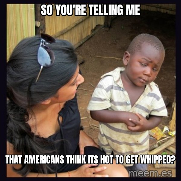 Skeptical third-world kid meme: So you're telling me / That americans think its hot to get whipped?