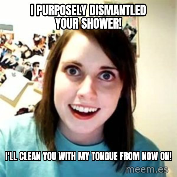 Overly Attached Girlfriend meme: I PURPOSELY DISMANTLED YOUR SHOWER! / I'LL CLEAN YOU WITH MY TONGUE FROM NOW ON!