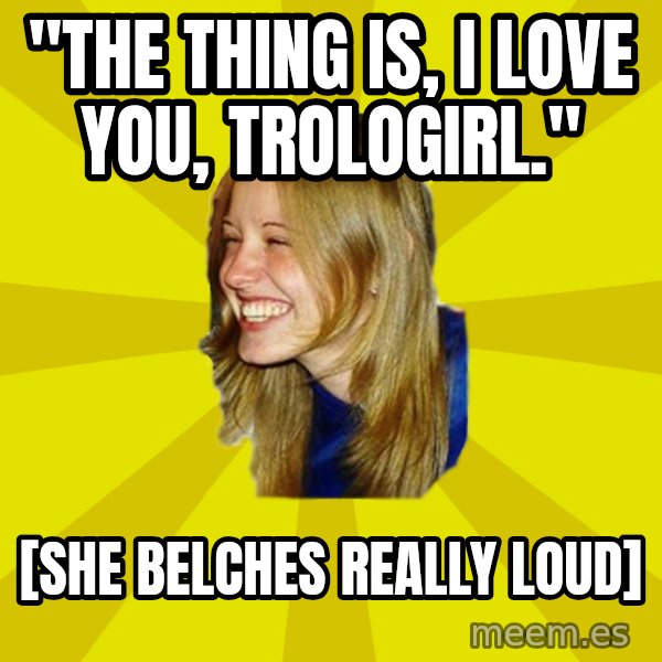 Trologirl meme: "the thing is, i love you, trologirl." / [she belches really loud]