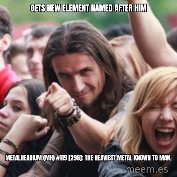 Ridiculously Photogenic Metalhead meme: GETS NEW ELEMENT NAMED AFTER HIM / METALHEADIUM (MH) #119 [296]: THE HEAVIEST METAL KNOWN TO MAN.
