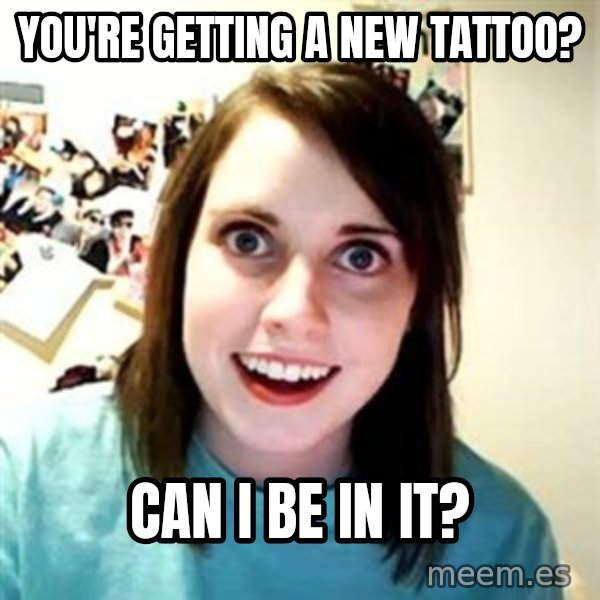 Overly Attached Girlfriend meme: You're getting a new TATTOO? / Can i be in it?