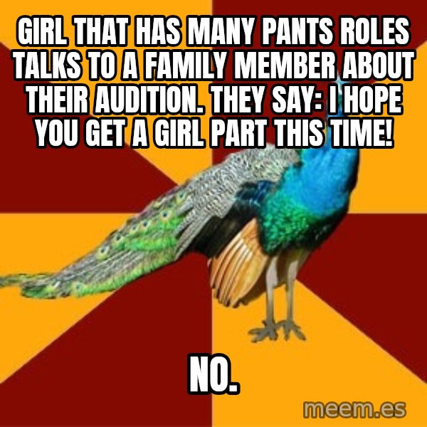 Thespian Peacock meme: Girl that has many pants roles talks to a family member about their audition. They say: I hope you get a girl part this time! / no.