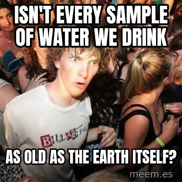 Sudden Realization Ralph meme: isn't every sample of water we drink / as old as the earth itself?