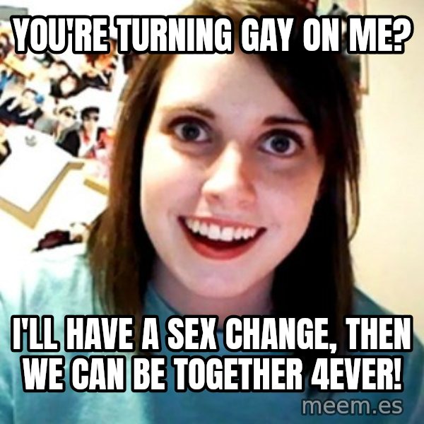 Overly Obsessed Girlfriend meme: You're turning gay on me? / I'll have a sex change, then we can be together 4ever!