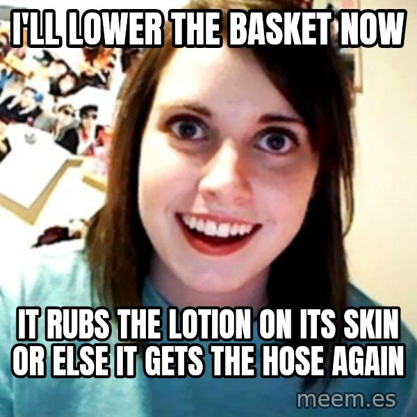 Overly Obsessed Girlfriend meme: I'll lower the basket now / IT RUBS THE LOTION ON ITS SKIN OR ELSE IT GETS THE HOSE AGAIN