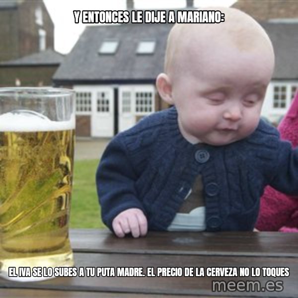 drunk baby 1 meme: Y entonces le dije a mariano: / El iva se lo subes a tu puta madre. el precio de la cerveza no lo toques