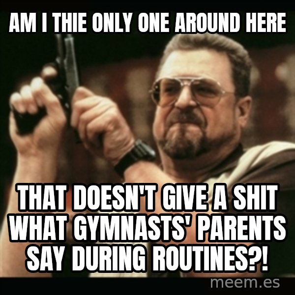 am i the only one around here meme: am i thie only one around here / that doesn't give a shit what gymnasts' parents say during routines?!