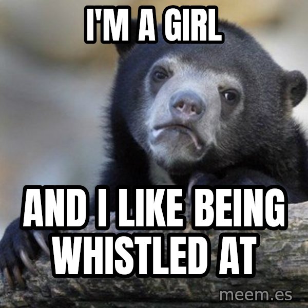 Confession Bear meme: i'm a girl / and i like being whistled at
