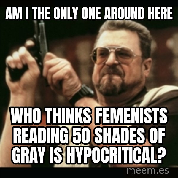 am i the only one around here meme: am i the only one around here / who thinks femenists reading 50 shades of gray is hypocritical?