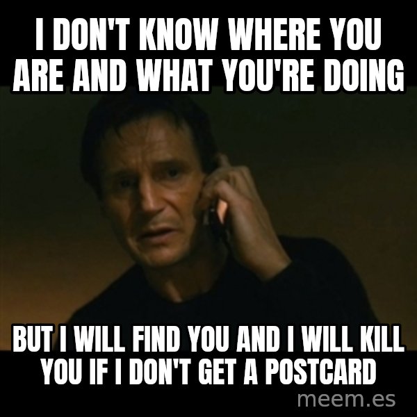 liam neeson taken meme: I DON'T KNOW WHERE YOu ARE AND WHAT YOU'RE DOING / BUT I WILL FIND YOU AND I WILL KILL YOU IF I DON'T GET a POSTCARD