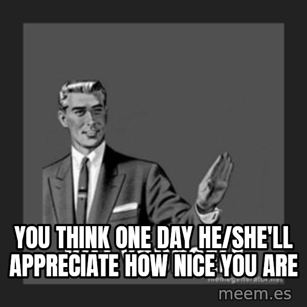 kill yourself guy meme: you think one day he/she'll appreciate how nice you are